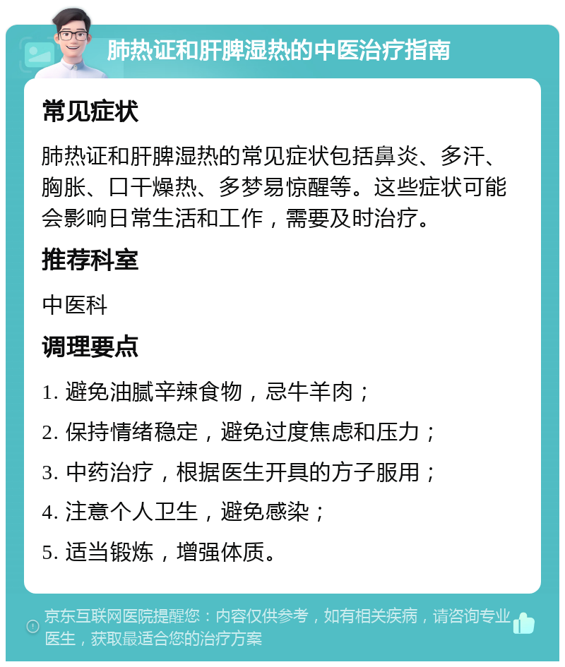 肺热证和肝脾湿热的中医治疗指南 常见症状 肺热证和肝脾湿热的常见症状包括鼻炎、多汗、胸胀、口干燥热、多梦易惊醒等。这些症状可能会影响日常生活和工作，需要及时治疗。 推荐科室 中医科 调理要点 1. 避免油腻辛辣食物，忌牛羊肉； 2. 保持情绪稳定，避免过度焦虑和压力； 3. 中药治疗，根据医生开具的方子服用； 4. 注意个人卫生，避免感染； 5. 适当锻炼，增强体质。