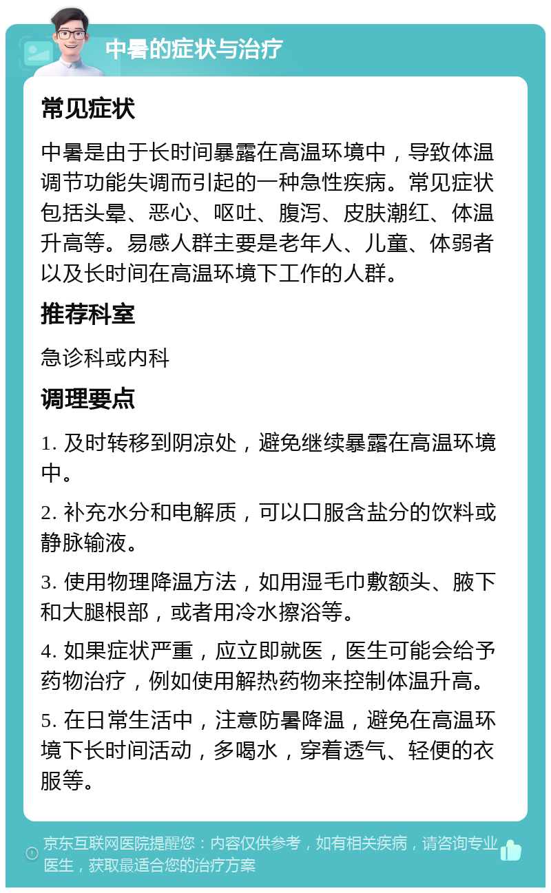 中暑的症状与治疗 常见症状 中暑是由于长时间暴露在高温环境中，导致体温调节功能失调而引起的一种急性疾病。常见症状包括头晕、恶心、呕吐、腹泻、皮肤潮红、体温升高等。易感人群主要是老年人、儿童、体弱者以及长时间在高温环境下工作的人群。 推荐科室 急诊科或内科 调理要点 1. 及时转移到阴凉处，避免继续暴露在高温环境中。 2. 补充水分和电解质，可以口服含盐分的饮料或静脉输液。 3. 使用物理降温方法，如用湿毛巾敷额头、腋下和大腿根部，或者用冷水擦浴等。 4. 如果症状严重，应立即就医，医生可能会给予药物治疗，例如使用解热药物来控制体温升高。 5. 在日常生活中，注意防暑降温，避免在高温环境下长时间活动，多喝水，穿着透气、轻便的衣服等。