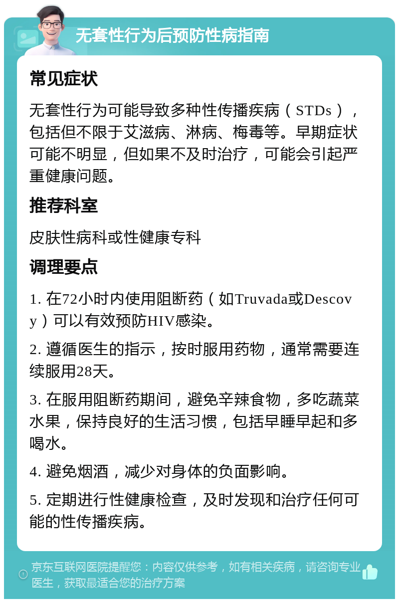 无套性行为后预防性病指南 常见症状 无套性行为可能导致多种性传播疾病（STDs），包括但不限于艾滋病、淋病、梅毒等。早期症状可能不明显，但如果不及时治疗，可能会引起严重健康问题。 推荐科室 皮肤性病科或性健康专科 调理要点 1. 在72小时内使用阻断药（如Truvada或Descovy）可以有效预防HIV感染。 2. 遵循医生的指示，按时服用药物，通常需要连续服用28天。 3. 在服用阻断药期间，避免辛辣食物，多吃蔬菜水果，保持良好的生活习惯，包括早睡早起和多喝水。 4. 避免烟酒，减少对身体的负面影响。 5. 定期进行性健康检查，及时发现和治疗任何可能的性传播疾病。