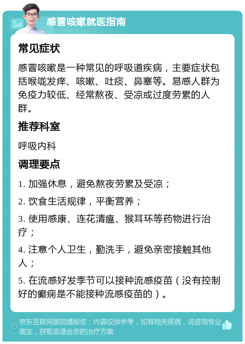 感冒咳嗽就医指南 常见症状 感冒咳嗽是一种常见的呼吸道疾病，主要症状包括喉咙发痒、咳嗽、吐痰、鼻塞等。易感人群为免疫力较低、经常熬夜、受凉或过度劳累的人群。 推荐科室 呼吸内科 调理要点 1. 加强休息，避免熬夜劳累及受凉； 2. 饮食生活规律，平衡营养； 3. 使用感康、连花清瘟、猴耳环等药物进行治疗； 4. 注意个人卫生，勤洗手，避免亲密接触其他人； 5. 在流感好发季节可以接种流感疫苗（没有控制好的癫痫是不能接种流感疫苗的）。