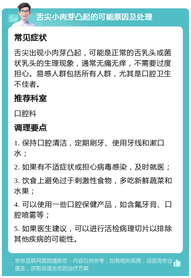 舌尖小肉芽凸起的可能原因及处理 常见症状 舌尖出现小肉芽凸起，可能是正常的舌乳头或菌状乳头的生理现象，通常无痛无痒，不需要过度担心。易感人群包括所有人群，尤其是口腔卫生不佳者。 推荐科室 口腔科 调理要点 1. 保持口腔清洁，定期刷牙、使用牙线和漱口水； 2. 如果有不适症状或担心病毒感染，及时就医； 3. 饮食上避免过于刺激性食物，多吃新鲜蔬菜和水果； 4. 可以使用一些口腔保健产品，如含氟牙膏、口腔喷雾等； 5. 如果医生建议，可以进行活检病理切片以排除其他疾病的可能性。