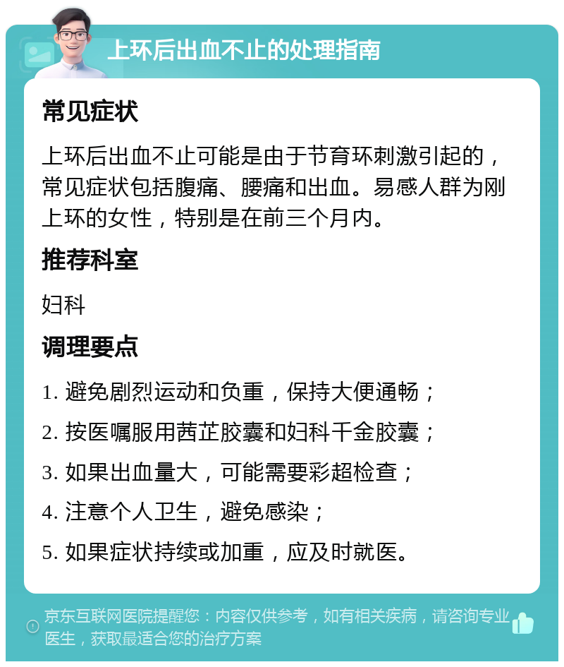 上环后出血不止的处理指南 常见症状 上环后出血不止可能是由于节育环刺激引起的，常见症状包括腹痛、腰痛和出血。易感人群为刚上环的女性，特别是在前三个月内。 推荐科室 妇科 调理要点 1. 避免剧烈运动和负重，保持大便通畅； 2. 按医嘱服用茜芷胶囊和妇科千金胶囊； 3. 如果出血量大，可能需要彩超检查； 4. 注意个人卫生，避免感染； 5. 如果症状持续或加重，应及时就医。