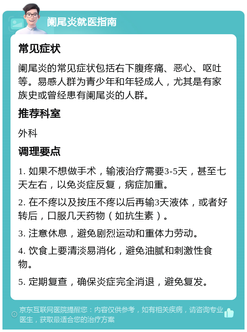 阑尾炎就医指南 常见症状 阑尾炎的常见症状包括右下腹疼痛、恶心、呕吐等。易感人群为青少年和年轻成人，尤其是有家族史或曾经患有阑尾炎的人群。 推荐科室 外科 调理要点 1. 如果不想做手术，输液治疗需要3-5天，甚至七天左右，以免炎症反复，病症加重。 2. 在不疼以及按压不疼以后再输3天液体，或者好转后，口服几天药物（如抗生素）。 3. 注意休息，避免剧烈运动和重体力劳动。 4. 饮食上要清淡易消化，避免油腻和刺激性食物。 5. 定期复查，确保炎症完全消退，避免复发。