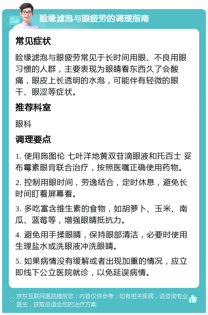 睑缘滤泡与眼疲劳的调理指南 常见症状 睑缘滤泡与眼疲劳常见于长时间用眼、不良用眼习惯的人群，主要表现为眼睛看东西久了会酸痛，眼皮上长透明的水泡，可能伴有轻微的眼干、眼涩等症状。 推荐科室 眼科 调理要点 1. 使用施图伦 七叶洋地黄双苷滴眼液和托百士 妥布霉素眼膏联合治疗，按照医嘱正确使用药物。 2. 控制用眼时间，劳逸结合，定时休息，避免长时间盯着屏幕看。 3. 多吃富含维生素的食物，如胡萝卜、玉米、南瓜、蓝莓等，增强眼睛抵抗力。 4. 避免用手揉眼睛，保持眼部清洁，必要时使用生理盐水或洗眼液冲洗眼睛。 5. 如果病情没有缓解或者出现加重的情况，应立即线下公立医院就诊，以免延误病情。