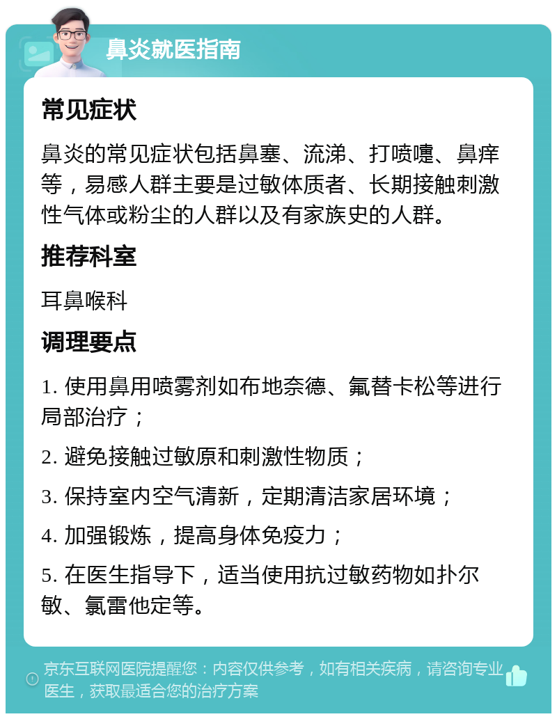 鼻炎就医指南 常见症状 鼻炎的常见症状包括鼻塞、流涕、打喷嚏、鼻痒等，易感人群主要是过敏体质者、长期接触刺激性气体或粉尘的人群以及有家族史的人群。 推荐科室 耳鼻喉科 调理要点 1. 使用鼻用喷雾剂如布地奈德、氟替卡松等进行局部治疗； 2. 避免接触过敏原和刺激性物质； 3. 保持室内空气清新，定期清洁家居环境； 4. 加强锻炼，提高身体免疫力； 5. 在医生指导下，适当使用抗过敏药物如扑尔敏、氯雷他定等。