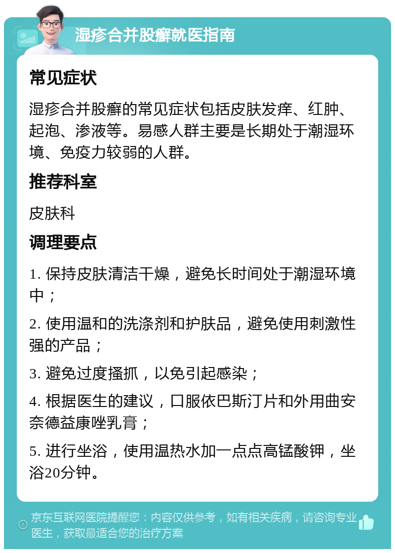 湿疹合并股癣就医指南 常见症状 湿疹合并股癣的常见症状包括皮肤发痒、红肿、起泡、渗液等。易感人群主要是长期处于潮湿环境、免疫力较弱的人群。 推荐科室 皮肤科 调理要点 1. 保持皮肤清洁干燥，避免长时间处于潮湿环境中； 2. 使用温和的洗涤剂和护肤品，避免使用刺激性强的产品； 3. 避免过度搔抓，以免引起感染； 4. 根据医生的建议，口服依巴斯汀片和外用曲安奈德益康唑乳膏； 5. 进行坐浴，使用温热水加一点点高锰酸钾，坐浴20分钟。