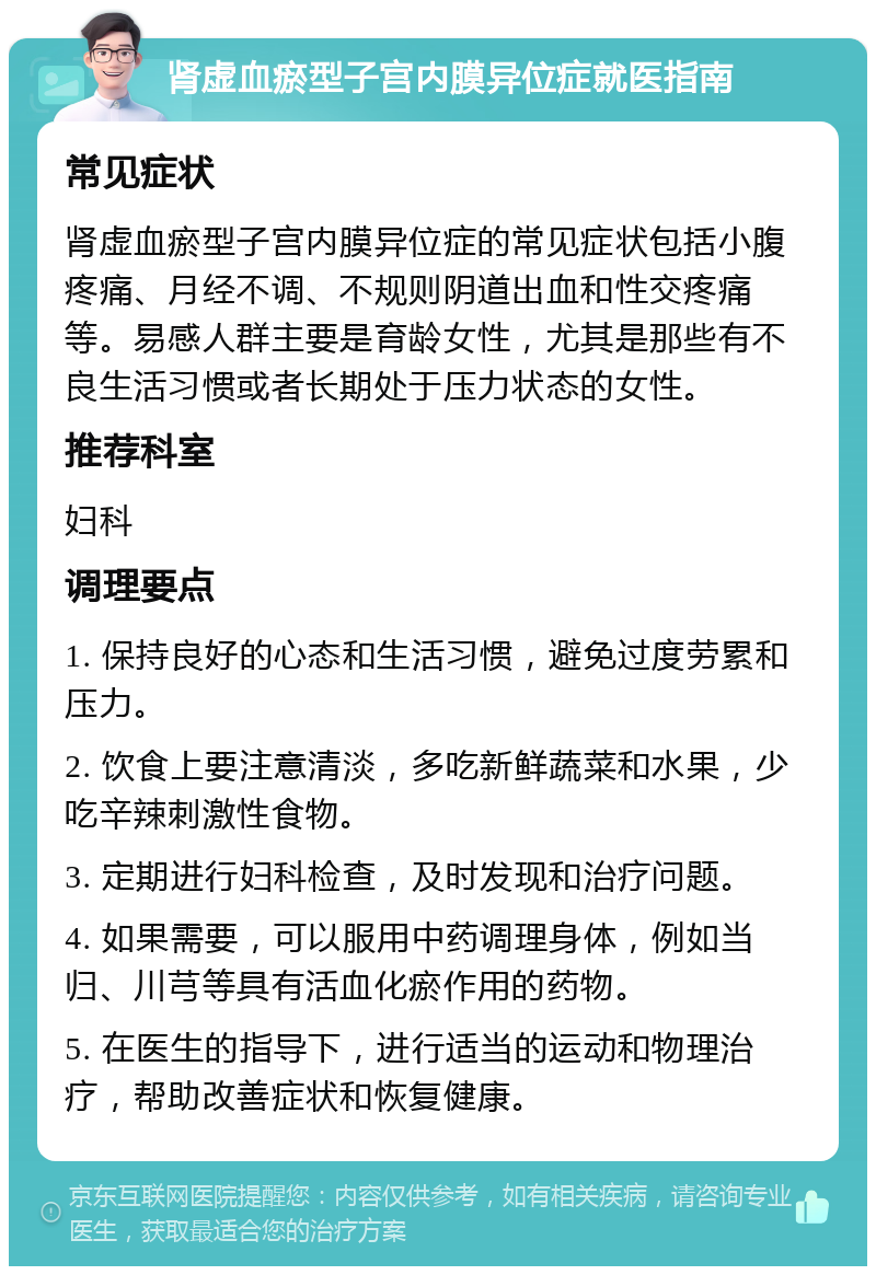 肾虚血瘀型子宫内膜异位症就医指南 常见症状 肾虚血瘀型子宫内膜异位症的常见症状包括小腹疼痛、月经不调、不规则阴道出血和性交疼痛等。易感人群主要是育龄女性，尤其是那些有不良生活习惯或者长期处于压力状态的女性。 推荐科室 妇科 调理要点 1. 保持良好的心态和生活习惯，避免过度劳累和压力。 2. 饮食上要注意清淡，多吃新鲜蔬菜和水果，少吃辛辣刺激性食物。 3. 定期进行妇科检查，及时发现和治疗问题。 4. 如果需要，可以服用中药调理身体，例如当归、川芎等具有活血化瘀作用的药物。 5. 在医生的指导下，进行适当的运动和物理治疗，帮助改善症状和恢复健康。