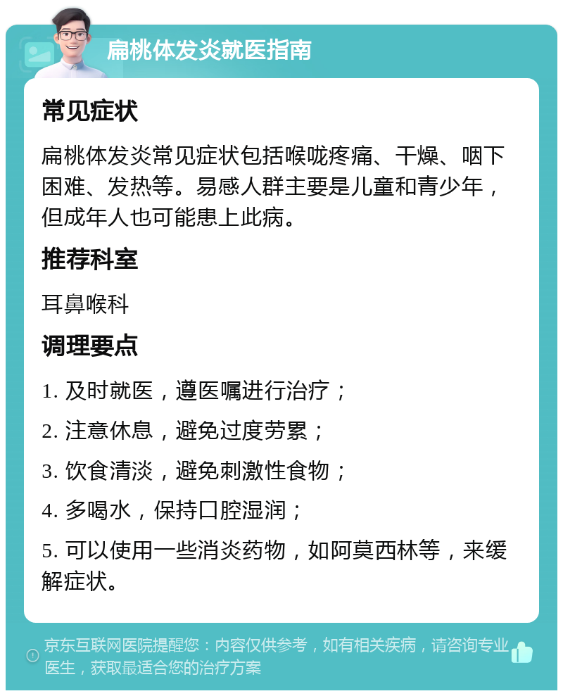 扁桃体发炎就医指南 常见症状 扁桃体发炎常见症状包括喉咙疼痛、干燥、咽下困难、发热等。易感人群主要是儿童和青少年，但成年人也可能患上此病。 推荐科室 耳鼻喉科 调理要点 1. 及时就医，遵医嘱进行治疗； 2. 注意休息，避免过度劳累； 3. 饮食清淡，避免刺激性食物； 4. 多喝水，保持口腔湿润； 5. 可以使用一些消炎药物，如阿莫西林等，来缓解症状。