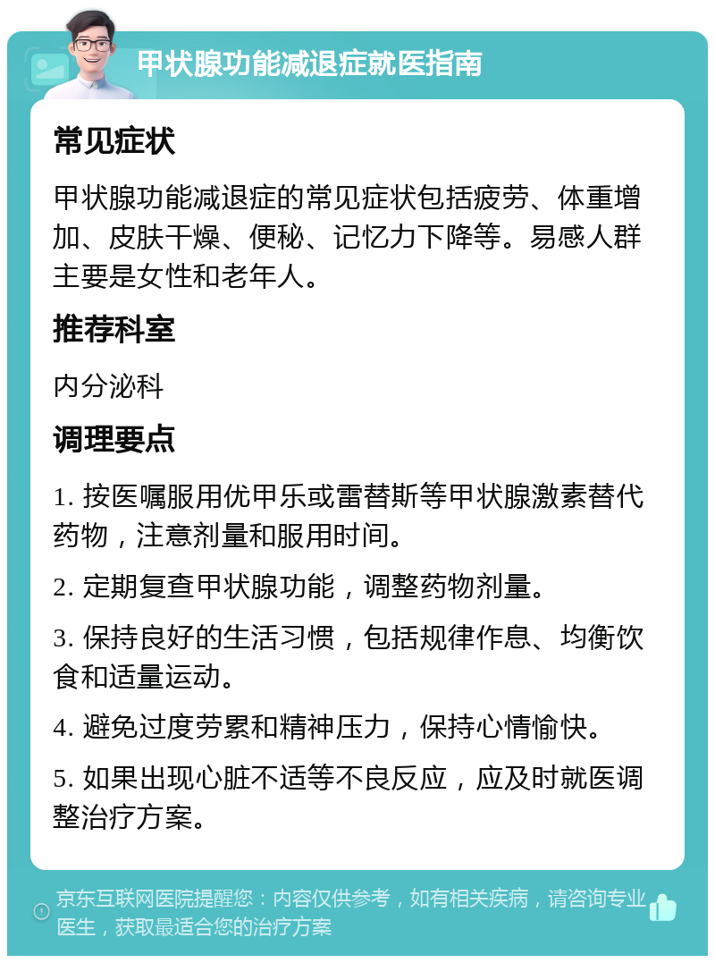 甲状腺功能减退症就医指南 常见症状 甲状腺功能减退症的常见症状包括疲劳、体重增加、皮肤干燥、便秘、记忆力下降等。易感人群主要是女性和老年人。 推荐科室 内分泌科 调理要点 1. 按医嘱服用优甲乐或雷替斯等甲状腺激素替代药物，注意剂量和服用时间。 2. 定期复查甲状腺功能，调整药物剂量。 3. 保持良好的生活习惯，包括规律作息、均衡饮食和适量运动。 4. 避免过度劳累和精神压力，保持心情愉快。 5. 如果出现心脏不适等不良反应，应及时就医调整治疗方案。