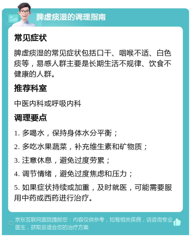 脾虚痰湿的调理指南 常见症状 脾虚痰湿的常见症状包括口干、咽喉不适、白色痰等，易感人群主要是长期生活不规律、饮食不健康的人群。 推荐科室 中医内科或呼吸内科 调理要点 1. 多喝水，保持身体水分平衡； 2. 多吃水果蔬菜，补充维生素和矿物质； 3. 注意休息，避免过度劳累； 4. 调节情绪，避免过度焦虑和压力； 5. 如果症状持续或加重，及时就医，可能需要服用中药或西药进行治疗。