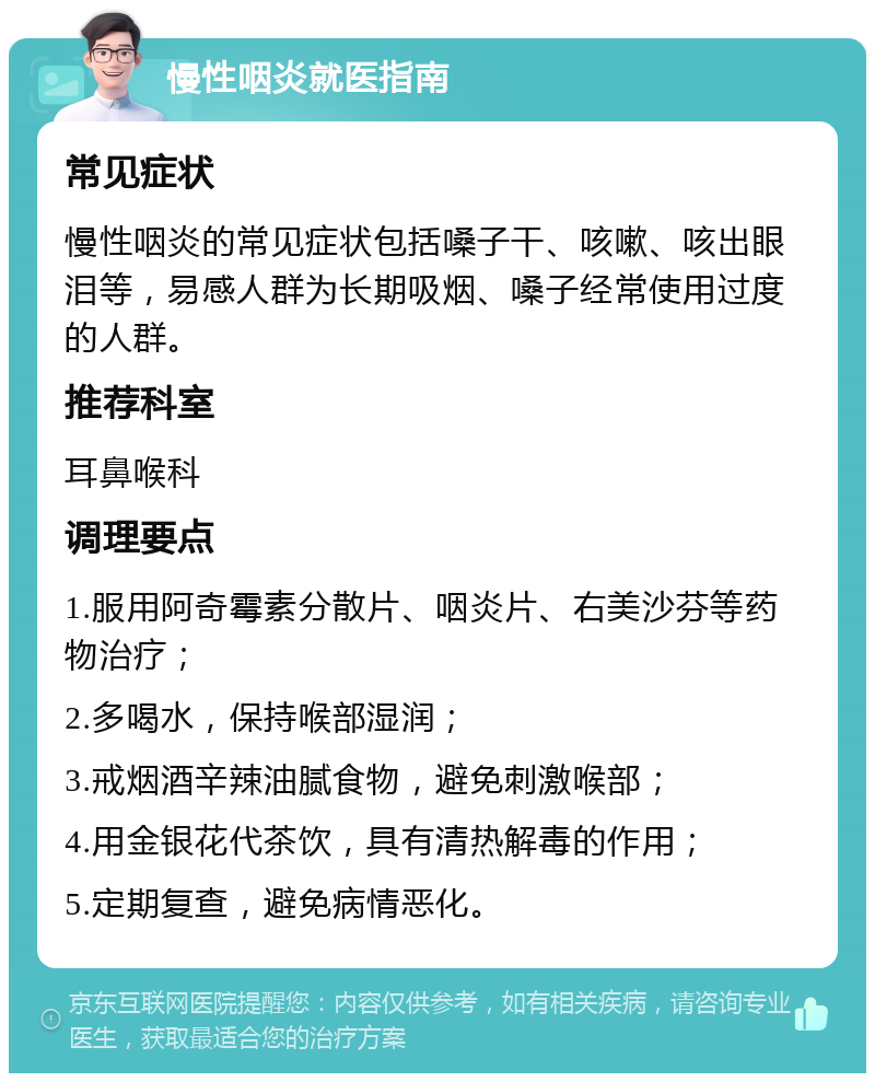 慢性咽炎就医指南 常见症状 慢性咽炎的常见症状包括嗓子干、咳嗽、咳出眼泪等，易感人群为长期吸烟、嗓子经常使用过度的人群。 推荐科室 耳鼻喉科 调理要点 1.服用阿奇霉素分散片、咽炎片、右美沙芬等药物治疗； 2.多喝水，保持喉部湿润； 3.戒烟酒辛辣油腻食物，避免刺激喉部； 4.用金银花代茶饮，具有清热解毒的作用； 5.定期复查，避免病情恶化。