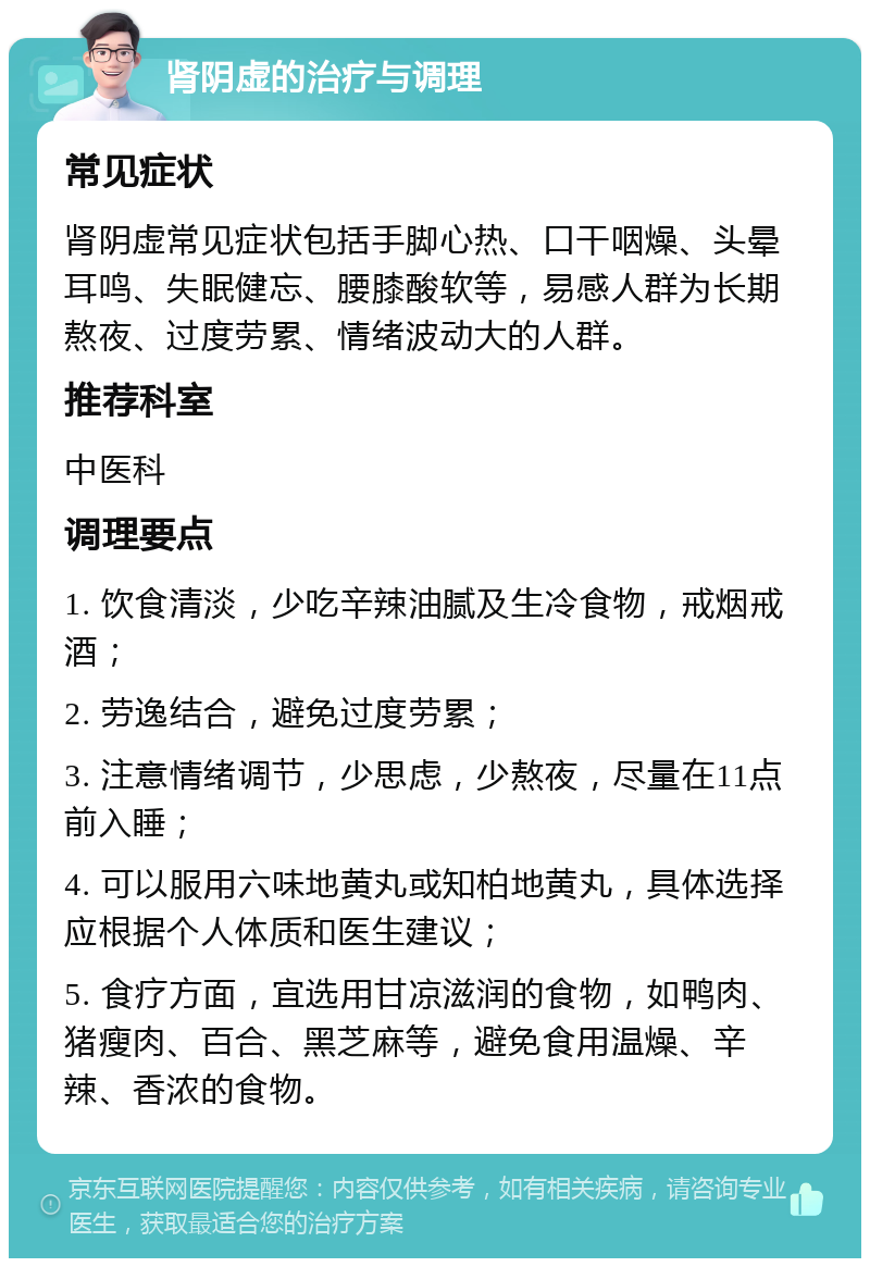 肾阴虚的治疗与调理 常见症状 肾阴虚常见症状包括手脚心热、口干咽燥、头晕耳鸣、失眠健忘、腰膝酸软等，易感人群为长期熬夜、过度劳累、情绪波动大的人群。 推荐科室 中医科 调理要点 1. 饮食清淡，少吃辛辣油腻及生冷食物，戒烟戒酒； 2. 劳逸结合，避免过度劳累； 3. 注意情绪调节，少思虑，少熬夜，尽量在11点前入睡； 4. 可以服用六味地黄丸或知柏地黄丸，具体选择应根据个人体质和医生建议； 5. 食疗方面，宜选用甘凉滋润的食物，如鸭肉、猪瘦肉、百合、黑芝麻等，避免食用温燥、辛辣、香浓的食物。