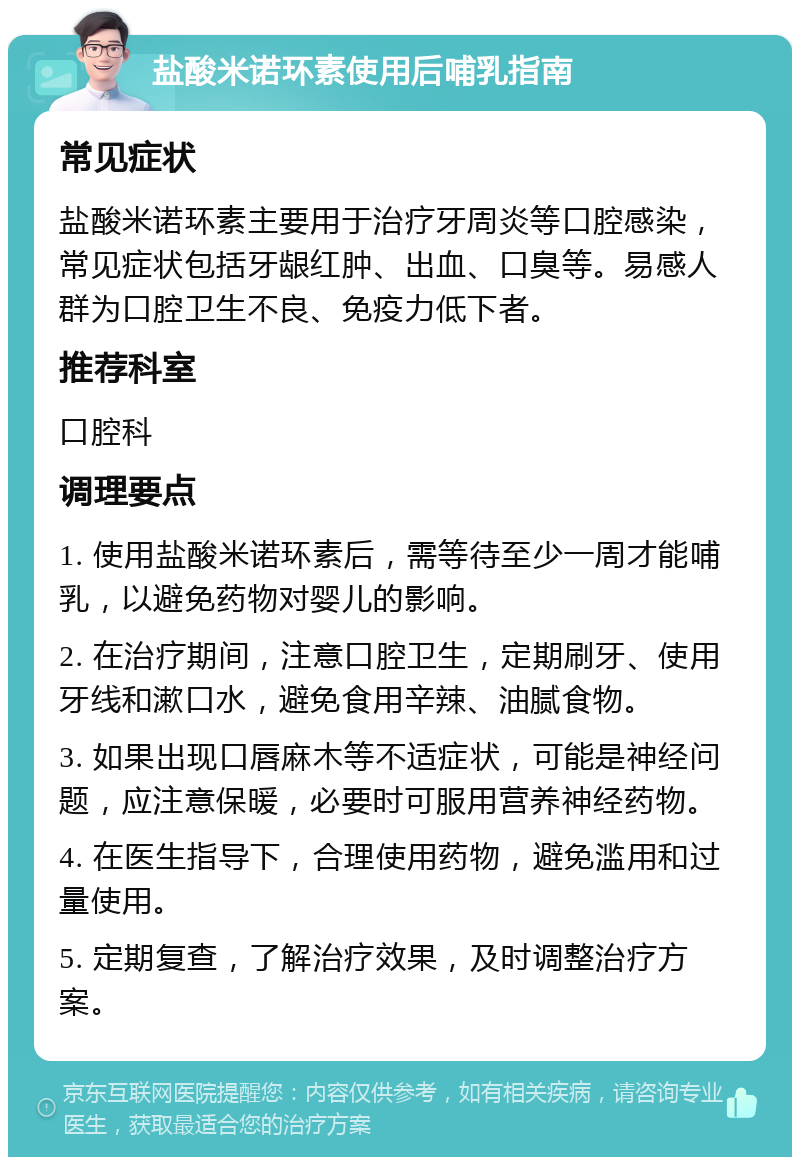 盐酸米诺环素使用后哺乳指南 常见症状 盐酸米诺环素主要用于治疗牙周炎等口腔感染，常见症状包括牙龈红肿、出血、口臭等。易感人群为口腔卫生不良、免疫力低下者。 推荐科室 口腔科 调理要点 1. 使用盐酸米诺环素后，需等待至少一周才能哺乳，以避免药物对婴儿的影响。 2. 在治疗期间，注意口腔卫生，定期刷牙、使用牙线和漱口水，避免食用辛辣、油腻食物。 3. 如果出现口唇麻木等不适症状，可能是神经问题，应注意保暖，必要时可服用营养神经药物。 4. 在医生指导下，合理使用药物，避免滥用和过量使用。 5. 定期复查，了解治疗效果，及时调整治疗方案。