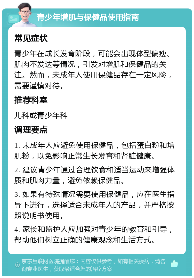 青少年增肌与保健品使用指南 常见症状 青少年在成长发育阶段，可能会出现体型偏瘦、肌肉不发达等情况，引发对增肌和保健品的关注。然而，未成年人使用保健品存在一定风险，需要谨慎对待。 推荐科室 儿科或青少年科 调理要点 1. 未成年人应避免使用保健品，包括蛋白粉和增肌粉，以免影响正常生长发育和肾脏健康。 2. 建议青少年通过合理饮食和适当运动来增强体质和肌肉力量，避免依赖保健品。 3. 如果有特殊情况需要使用保健品，应在医生指导下进行，选择适合未成年人的产品，并严格按照说明书使用。 4. 家长和监护人应加强对青少年的教育和引导，帮助他们树立正确的健康观念和生活方式。