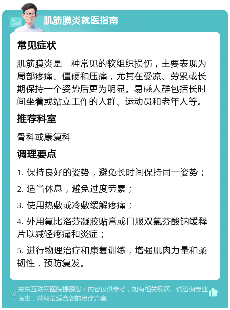 肌筋膜炎就医指南 常见症状 肌筋膜炎是一种常见的软组织损伤，主要表现为局部疼痛、僵硬和压痛，尤其在受凉、劳累或长期保持一个姿势后更为明显。易感人群包括长时间坐着或站立工作的人群、运动员和老年人等。 推荐科室 骨科或康复科 调理要点 1. 保持良好的姿势，避免长时间保持同一姿势； 2. 适当休息，避免过度劳累； 3. 使用热敷或冷敷缓解疼痛； 4. 外用氟比洛芬凝胶贴膏或口服双氯芬酸钠缓释片以减轻疼痛和炎症； 5. 进行物理治疗和康复训练，增强肌肉力量和柔韧性，预防复发。