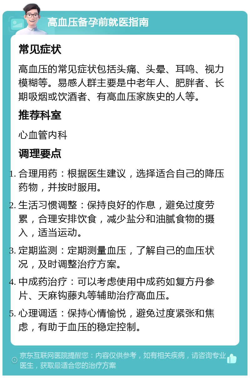 高血压备孕前就医指南 常见症状 高血压的常见症状包括头痛、头晕、耳鸣、视力模糊等。易感人群主要是中老年人、肥胖者、长期吸烟或饮酒者、有高血压家族史的人等。 推荐科室 心血管内科 调理要点 合理用药：根据医生建议，选择适合自己的降压药物，并按时服用。 生活习惯调整：保持良好的作息，避免过度劳累，合理安排饮食，减少盐分和油腻食物的摄入，适当运动。 定期监测：定期测量血压，了解自己的血压状况，及时调整治疗方案。 中成药治疗：可以考虑使用中成药如复方丹参片、天麻钩藤丸等辅助治疗高血压。 心理调适：保持心情愉悦，避免过度紧张和焦虑，有助于血压的稳定控制。