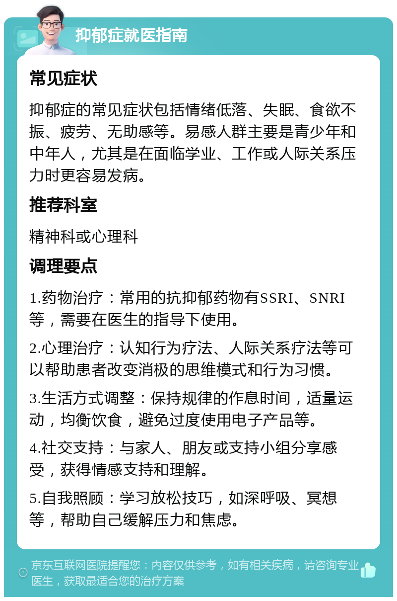 抑郁症就医指南 常见症状 抑郁症的常见症状包括情绪低落、失眠、食欲不振、疲劳、无助感等。易感人群主要是青少年和中年人，尤其是在面临学业、工作或人际关系压力时更容易发病。 推荐科室 精神科或心理科 调理要点 1.药物治疗：常用的抗抑郁药物有SSRI、SNRI等，需要在医生的指导下使用。 2.心理治疗：认知行为疗法、人际关系疗法等可以帮助患者改变消极的思维模式和行为习惯。 3.生活方式调整：保持规律的作息时间，适量运动，均衡饮食，避免过度使用电子产品等。 4.社交支持：与家人、朋友或支持小组分享感受，获得情感支持和理解。 5.自我照顾：学习放松技巧，如深呼吸、冥想等，帮助自己缓解压力和焦虑。