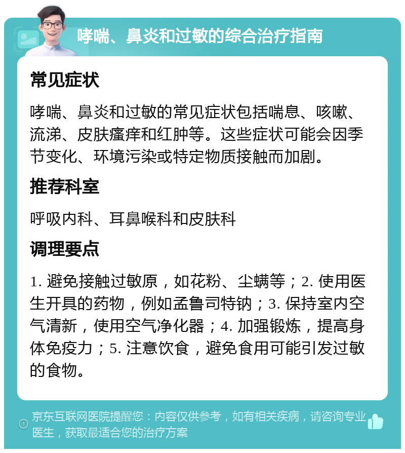 哮喘、鼻炎和过敏的综合治疗指南 常见症状 哮喘、鼻炎和过敏的常见症状包括喘息、咳嗽、流涕、皮肤瘙痒和红肿等。这些症状可能会因季节变化、环境污染或特定物质接触而加剧。 推荐科室 呼吸内科、耳鼻喉科和皮肤科 调理要点 1. 避免接触过敏原，如花粉、尘螨等；2. 使用医生开具的药物，例如孟鲁司特钠；3. 保持室内空气清新，使用空气净化器；4. 加强锻炼，提高身体免疫力；5. 注意饮食，避免食用可能引发过敏的食物。