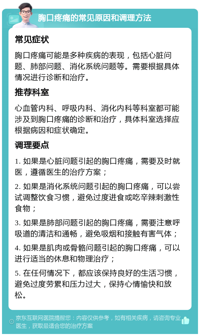 胸口疼痛的常见原因和调理方法 常见症状 胸口疼痛可能是多种疾病的表现，包括心脏问题、肺部问题、消化系统问题等。需要根据具体情况进行诊断和治疗。 推荐科室 心血管内科、呼吸内科、消化内科等科室都可能涉及到胸口疼痛的诊断和治疗，具体科室选择应根据病因和症状确定。 调理要点 1. 如果是心脏问题引起的胸口疼痛，需要及时就医，遵循医生的治疗方案； 2. 如果是消化系统问题引起的胸口疼痛，可以尝试调整饮食习惯，避免过度进食或吃辛辣刺激性食物； 3. 如果是肺部问题引起的胸口疼痛，需要注意呼吸道的清洁和通畅，避免吸烟和接触有害气体； 4. 如果是肌肉或骨骼问题引起的胸口疼痛，可以进行适当的休息和物理治疗； 5. 在任何情况下，都应该保持良好的生活习惯，避免过度劳累和压力过大，保持心情愉快和放松。