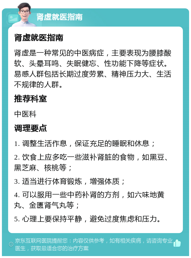 肾虚就医指南 肾虚就医指南 肾虚是一种常见的中医病症，主要表现为腰膝酸软、头晕耳鸣、失眠健忘、性功能下降等症状。易感人群包括长期过度劳累、精神压力大、生活不规律的人群。 推荐科室 中医科 调理要点 1. 调整生活作息，保证充足的睡眠和休息； 2. 饮食上应多吃一些滋补肾脏的食物，如黑豆、黑芝麻、核桃等； 3. 适当进行体育锻炼，增强体质； 4. 可以服用一些中药补肾的方剂，如六味地黄丸、金匮肾气丸等； 5. 心理上要保持平静，避免过度焦虑和压力。