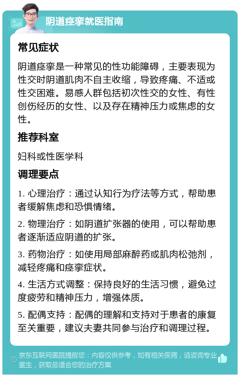 阴道痉挛就医指南 常见症状 阴道痉挛是一种常见的性功能障碍，主要表现为性交时阴道肌肉不自主收缩，导致疼痛、不适或性交困难。易感人群包括初次性交的女性、有性创伤经历的女性、以及存在精神压力或焦虑的女性。 推荐科室 妇科或性医学科 调理要点 1. 心理治疗：通过认知行为疗法等方式，帮助患者缓解焦虑和恐惧情绪。 2. 物理治疗：如阴道扩张器的使用，可以帮助患者逐渐适应阴道的扩张。 3. 药物治疗：如使用局部麻醉药或肌肉松弛剂，减轻疼痛和痉挛症状。 4. 生活方式调整：保持良好的生活习惯，避免过度疲劳和精神压力，增强体质。 5. 配偶支持：配偶的理解和支持对于患者的康复至关重要，建议夫妻共同参与治疗和调理过程。