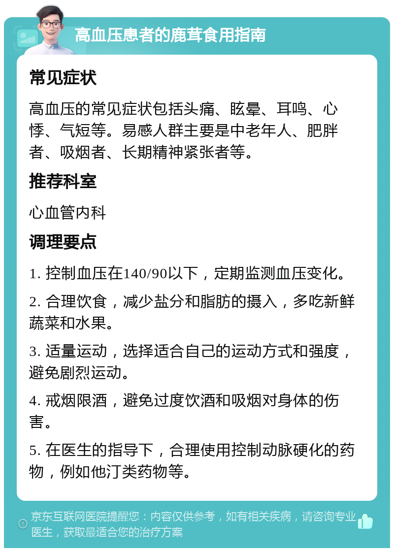 高血压患者的鹿茸食用指南 常见症状 高血压的常见症状包括头痛、眩晕、耳鸣、心悸、气短等。易感人群主要是中老年人、肥胖者、吸烟者、长期精神紧张者等。 推荐科室 心血管内科 调理要点 1. 控制血压在140/90以下，定期监测血压变化。 2. 合理饮食，减少盐分和脂肪的摄入，多吃新鲜蔬菜和水果。 3. 适量运动，选择适合自己的运动方式和强度，避免剧烈运动。 4. 戒烟限酒，避免过度饮酒和吸烟对身体的伤害。 5. 在医生的指导下，合理使用控制动脉硬化的药物，例如他汀类药物等。