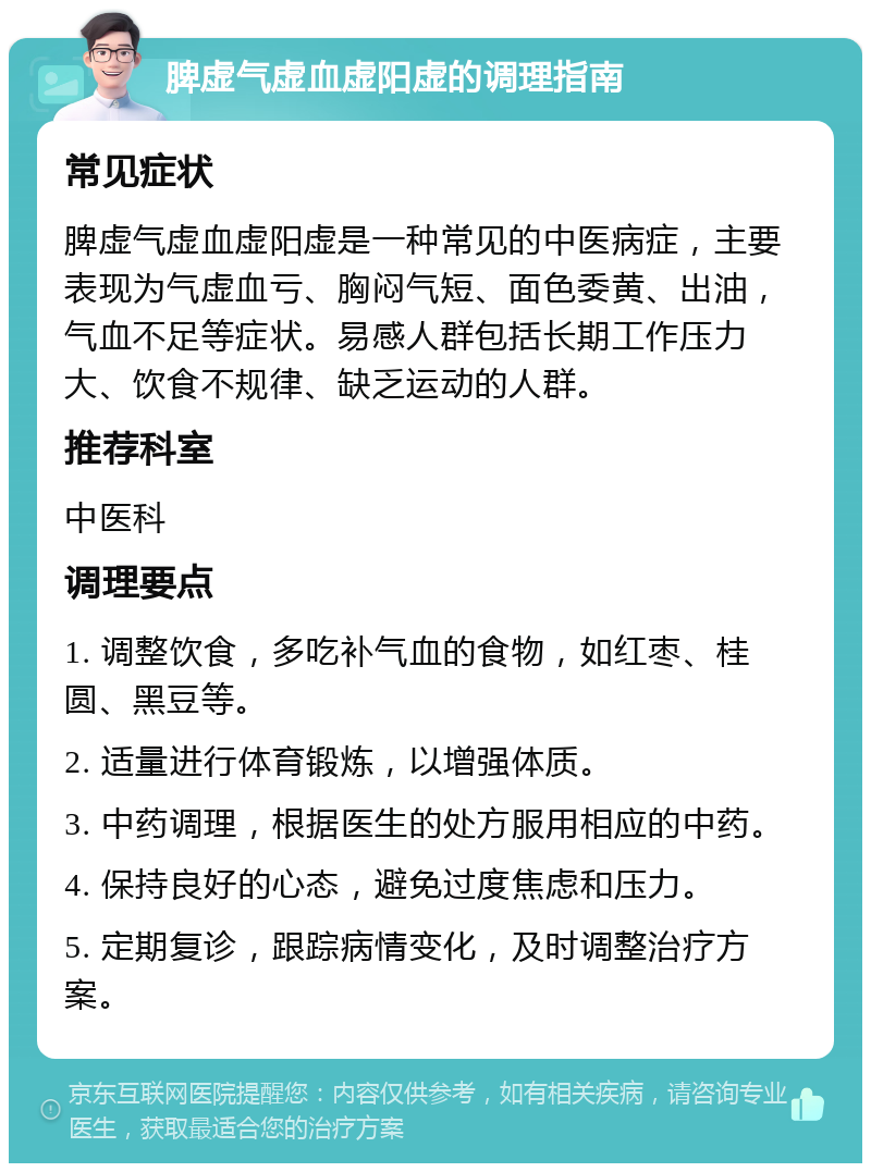 脾虚气虚血虚阳虚的调理指南 常见症状 脾虚气虚血虚阳虚是一种常见的中医病症，主要表现为气虚血亏、胸闷气短、面色委黄、出油，气血不足等症状。易感人群包括长期工作压力大、饮食不规律、缺乏运动的人群。 推荐科室 中医科 调理要点 1. 调整饮食，多吃补气血的食物，如红枣、桂圆、黑豆等。 2. 适量进行体育锻炼，以增强体质。 3. 中药调理，根据医生的处方服用相应的中药。 4. 保持良好的心态，避免过度焦虑和压力。 5. 定期复诊，跟踪病情变化，及时调整治疗方案。