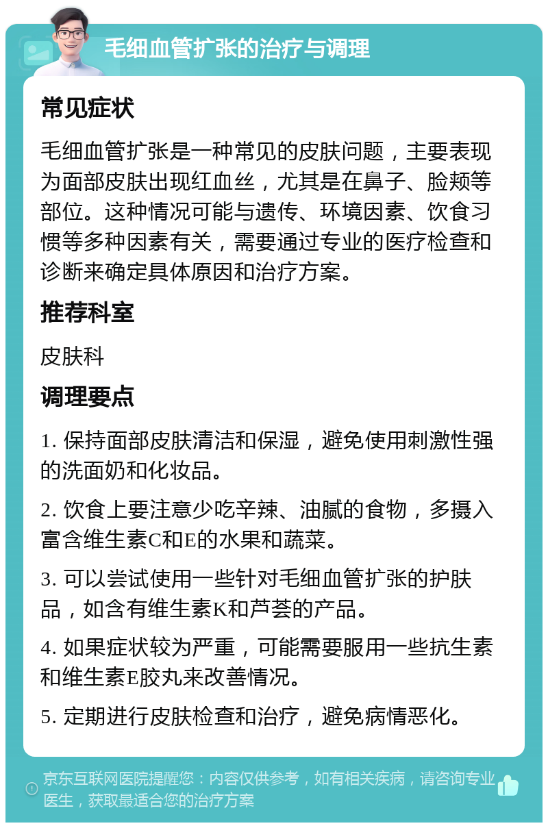 毛细血管扩张的治疗与调理 常见症状 毛细血管扩张是一种常见的皮肤问题，主要表现为面部皮肤出现红血丝，尤其是在鼻子、脸颊等部位。这种情况可能与遗传、环境因素、饮食习惯等多种因素有关，需要通过专业的医疗检查和诊断来确定具体原因和治疗方案。 推荐科室 皮肤科 调理要点 1. 保持面部皮肤清洁和保湿，避免使用刺激性强的洗面奶和化妆品。 2. 饮食上要注意少吃辛辣、油腻的食物，多摄入富含维生素C和E的水果和蔬菜。 3. 可以尝试使用一些针对毛细血管扩张的护肤品，如含有维生素K和芦荟的产品。 4. 如果症状较为严重，可能需要服用一些抗生素和维生素E胶丸来改善情况。 5. 定期进行皮肤检查和治疗，避免病情恶化。