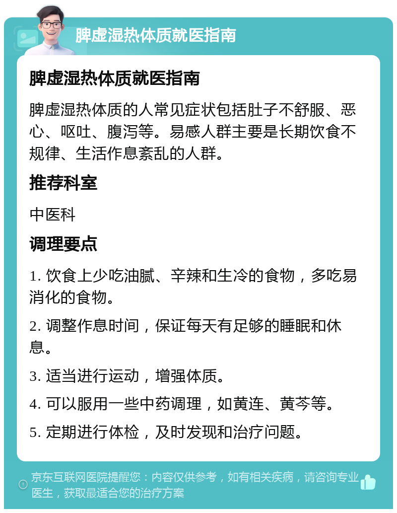 脾虚湿热体质就医指南 脾虚湿热体质就医指南 脾虚湿热体质的人常见症状包括肚子不舒服、恶心、呕吐、腹泻等。易感人群主要是长期饮食不规律、生活作息紊乱的人群。 推荐科室 中医科 调理要点 1. 饮食上少吃油腻、辛辣和生冷的食物，多吃易消化的食物。 2. 调整作息时间，保证每天有足够的睡眠和休息。 3. 适当进行运动，增强体质。 4. 可以服用一些中药调理，如黄连、黄芩等。 5. 定期进行体检，及时发现和治疗问题。