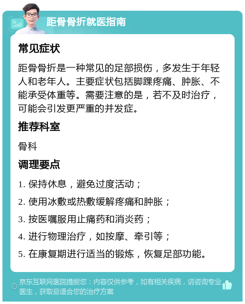 距骨骨折就医指南 常见症状 距骨骨折是一种常见的足部损伤，多发生于年轻人和老年人。主要症状包括脚踝疼痛、肿胀、不能承受体重等。需要注意的是，若不及时治疗，可能会引发更严重的并发症。 推荐科室 骨科 调理要点 1. 保持休息，避免过度活动； 2. 使用冰敷或热敷缓解疼痛和肿胀； 3. 按医嘱服用止痛药和消炎药； 4. 进行物理治疗，如按摩、牵引等； 5. 在康复期进行适当的锻炼，恢复足部功能。