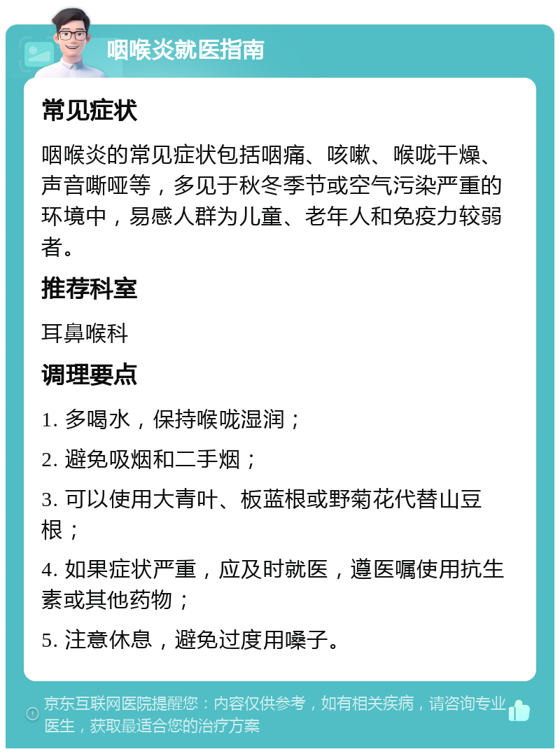 咽喉炎就医指南 常见症状 咽喉炎的常见症状包括咽痛、咳嗽、喉咙干燥、声音嘶哑等，多见于秋冬季节或空气污染严重的环境中，易感人群为儿童、老年人和免疫力较弱者。 推荐科室 耳鼻喉科 调理要点 1. 多喝水，保持喉咙湿润； 2. 避免吸烟和二手烟； 3. 可以使用大青叶、板蓝根或野菊花代替山豆根； 4. 如果症状严重，应及时就医，遵医嘱使用抗生素或其他药物； 5. 注意休息，避免过度用嗓子。