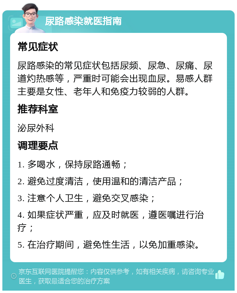 尿路感染就医指南 常见症状 尿路感染的常见症状包括尿频、尿急、尿痛、尿道灼热感等，严重时可能会出现血尿。易感人群主要是女性、老年人和免疫力较弱的人群。 推荐科室 泌尿外科 调理要点 1. 多喝水，保持尿路通畅； 2. 避免过度清洁，使用温和的清洁产品； 3. 注意个人卫生，避免交叉感染； 4. 如果症状严重，应及时就医，遵医嘱进行治疗； 5. 在治疗期间，避免性生活，以免加重感染。