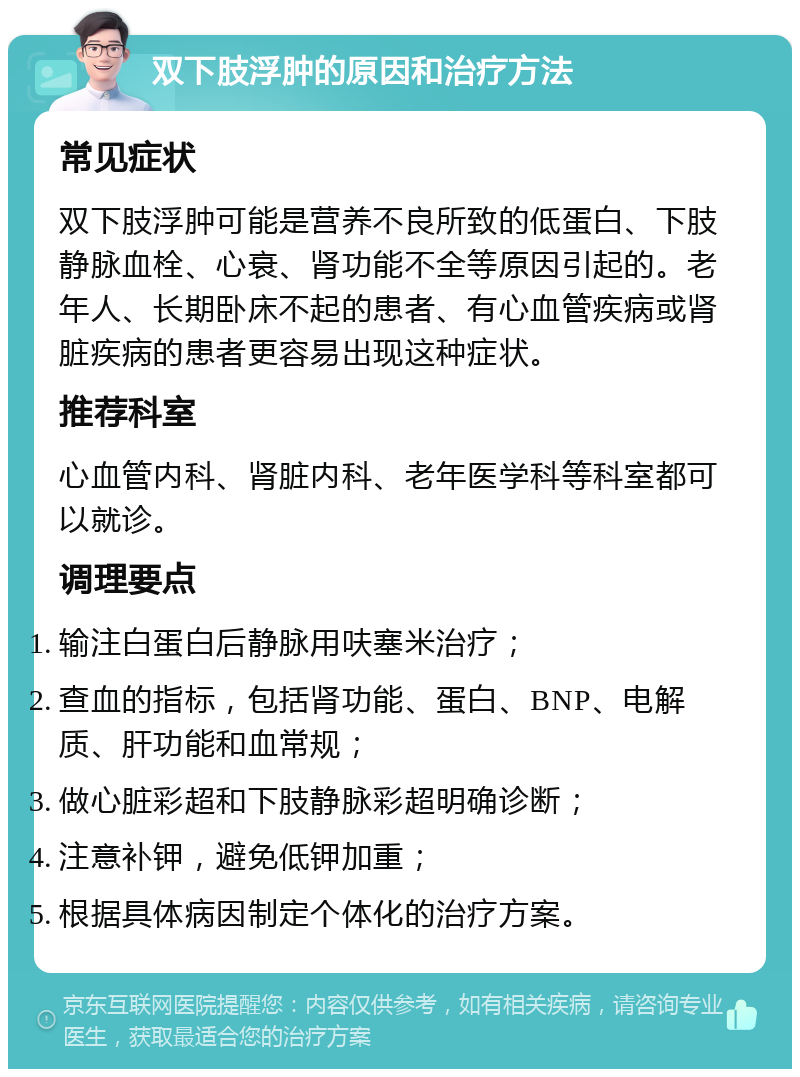 双下肢浮肿的原因和治疗方法 常见症状 双下肢浮肿可能是营养不良所致的低蛋白、下肢静脉血栓、心衰、肾功能不全等原因引起的。老年人、长期卧床不起的患者、有心血管疾病或肾脏疾病的患者更容易出现这种症状。 推荐科室 心血管内科、肾脏内科、老年医学科等科室都可以就诊。 调理要点 输注白蛋白后静脉用呋塞米治疗； 查血的指标，包括肾功能、蛋白、BNP、电解质、肝功能和血常规； 做心脏彩超和下肢静脉彩超明确诊断； 注意补钾，避免低钾加重； 根据具体病因制定个体化的治疗方案。