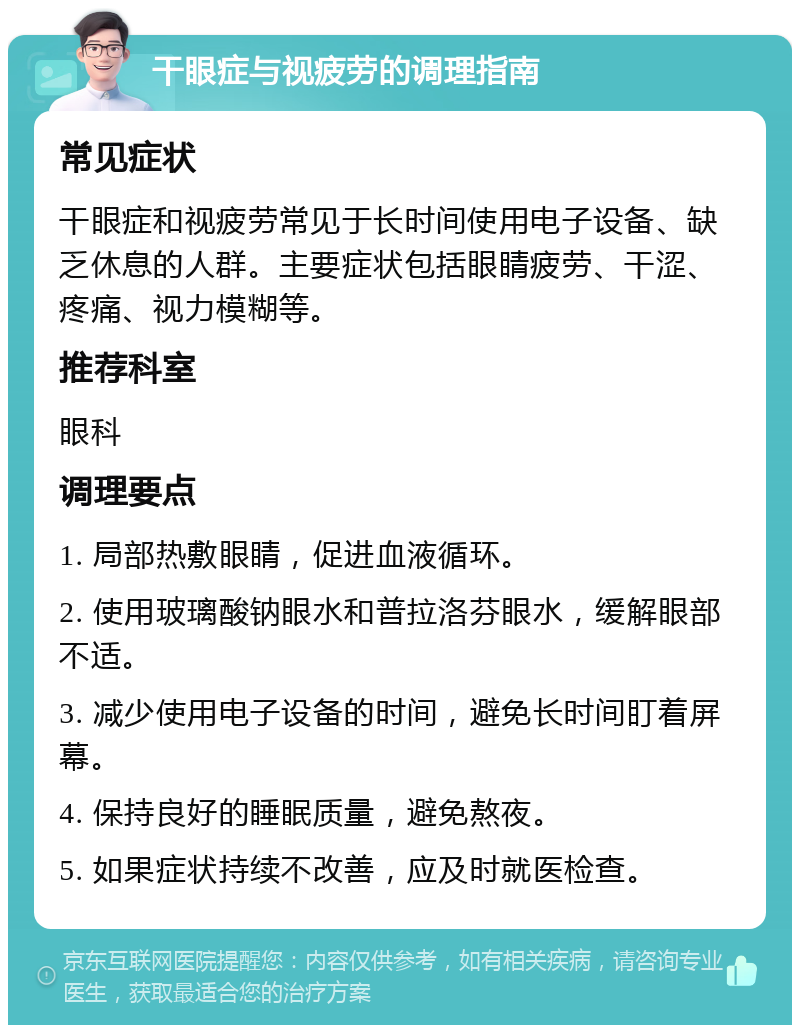 干眼症与视疲劳的调理指南 常见症状 干眼症和视疲劳常见于长时间使用电子设备、缺乏休息的人群。主要症状包括眼睛疲劳、干涩、疼痛、视力模糊等。 推荐科室 眼科 调理要点 1. 局部热敷眼睛，促进血液循环。 2. 使用玻璃酸钠眼水和普拉洛芬眼水，缓解眼部不适。 3. 减少使用电子设备的时间，避免长时间盯着屏幕。 4. 保持良好的睡眠质量，避免熬夜。 5. 如果症状持续不改善，应及时就医检查。