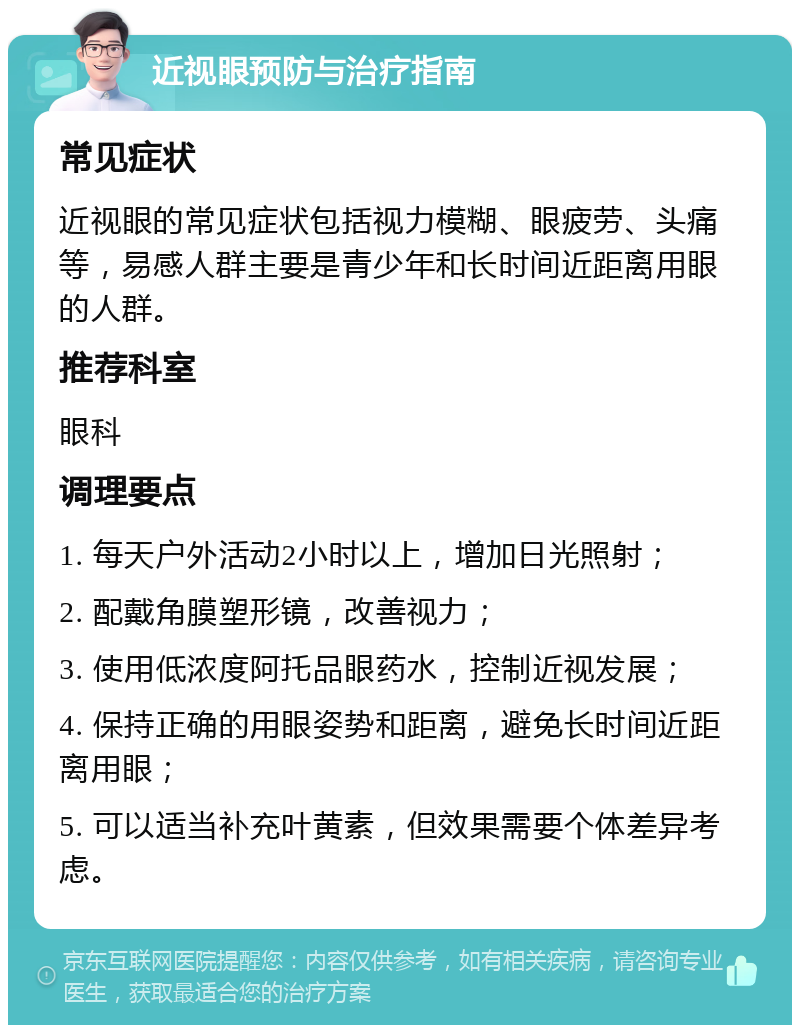 近视眼预防与治疗指南 常见症状 近视眼的常见症状包括视力模糊、眼疲劳、头痛等，易感人群主要是青少年和长时间近距离用眼的人群。 推荐科室 眼科 调理要点 1. 每天户外活动2小时以上，增加日光照射； 2. 配戴角膜塑形镜，改善视力； 3. 使用低浓度阿托品眼药水，控制近视发展； 4. 保持正确的用眼姿势和距离，避免长时间近距离用眼； 5. 可以适当补充叶黄素，但效果需要个体差异考虑。