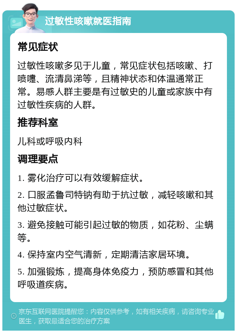 过敏性咳嗽就医指南 常见症状 过敏性咳嗽多见于儿童，常见症状包括咳嗽、打喷嚏、流清鼻涕等，且精神状态和体温通常正常。易感人群主要是有过敏史的儿童或家族中有过敏性疾病的人群。 推荐科室 儿科或呼吸内科 调理要点 1. 雾化治疗可以有效缓解症状。 2. 口服孟鲁司特钠有助于抗过敏，减轻咳嗽和其他过敏症状。 3. 避免接触可能引起过敏的物质，如花粉、尘螨等。 4. 保持室内空气清新，定期清洁家居环境。 5. 加强锻炼，提高身体免疫力，预防感冒和其他呼吸道疾病。