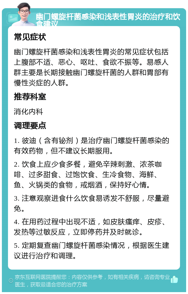 幽门螺旋杆菌感染和浅表性胃炎的治疗和饮食建议 常见症状 幽门螺旋杆菌感染和浅表性胃炎的常见症状包括上腹部不适、恶心、呕吐、食欲不振等。易感人群主要是长期接触幽门螺旋杆菌的人群和胃部有慢性炎症的人群。 推荐科室 消化内科 调理要点 1. 彼迪（含有铋剂）是治疗幽门螺旋杆菌感染的有效药物，但不建议长期服用。 2. 饮食上应少食多餐，避免辛辣刺激、浓茶咖啡、过多甜食、过饱饮食、生冷食物、海鲜、鱼、火锅类的食物，戒烟酒，保持好心情。 3. 注意观察进食什么饮食易诱发不舒服，尽量避免。 4. 在用药过程中出现不适，如皮肤瘙痒、皮疹、发热等过敏反应，立即停药并及时就诊。 5. 定期复查幽门螺旋杆菌感染情况，根据医生建议进行治疗和调理。