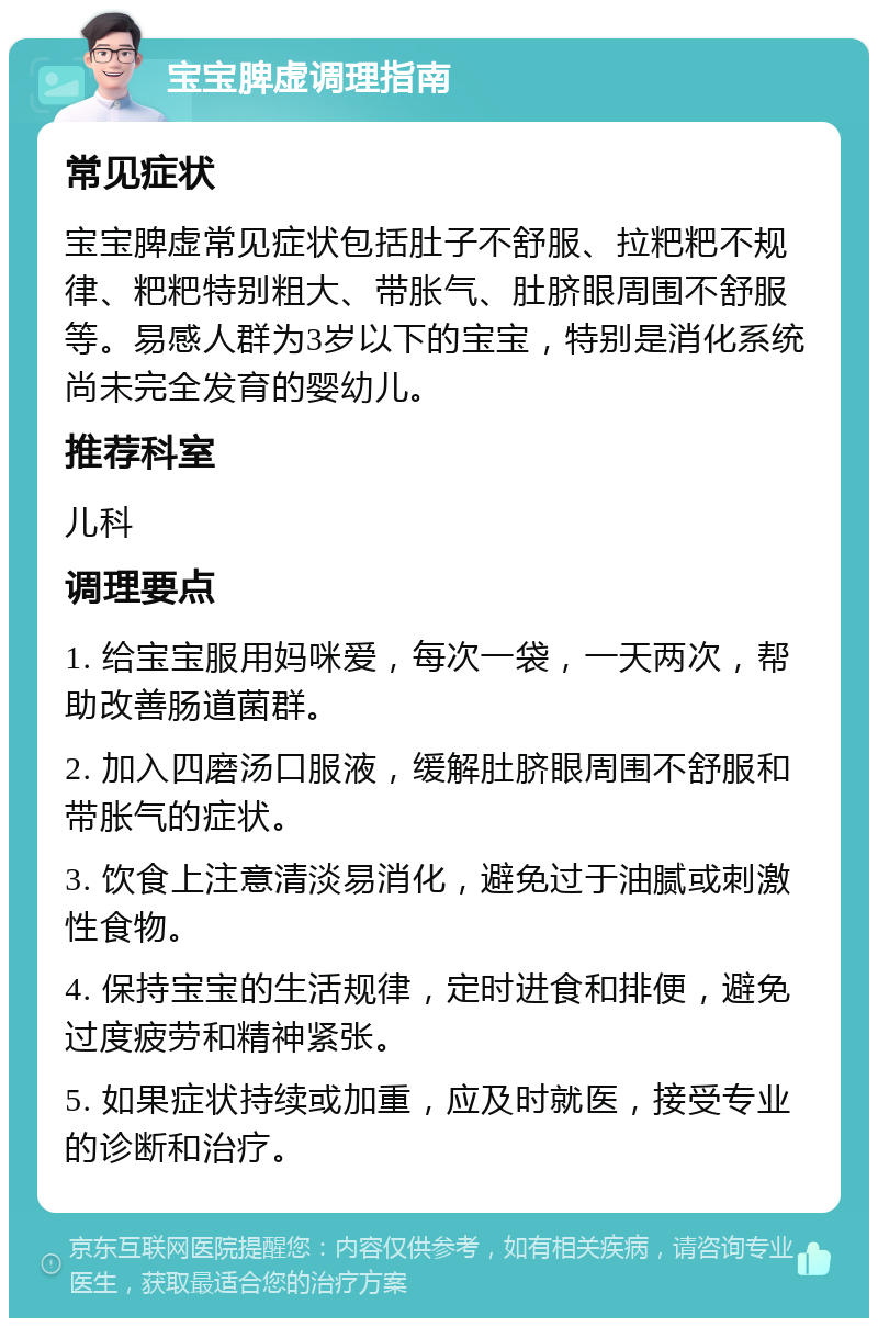 宝宝脾虚调理指南 常见症状 宝宝脾虚常见症状包括肚子不舒服、拉粑粑不规律、粑粑特别粗大、带胀气、肚脐眼周围不舒服等。易感人群为3岁以下的宝宝，特别是消化系统尚未完全发育的婴幼儿。 推荐科室 儿科 调理要点 1. 给宝宝服用妈咪爱，每次一袋，一天两次，帮助改善肠道菌群。 2. 加入四磨汤口服液，缓解肚脐眼周围不舒服和带胀气的症状。 3. 饮食上注意清淡易消化，避免过于油腻或刺激性食物。 4. 保持宝宝的生活规律，定时进食和排便，避免过度疲劳和精神紧张。 5. 如果症状持续或加重，应及时就医，接受专业的诊断和治疗。