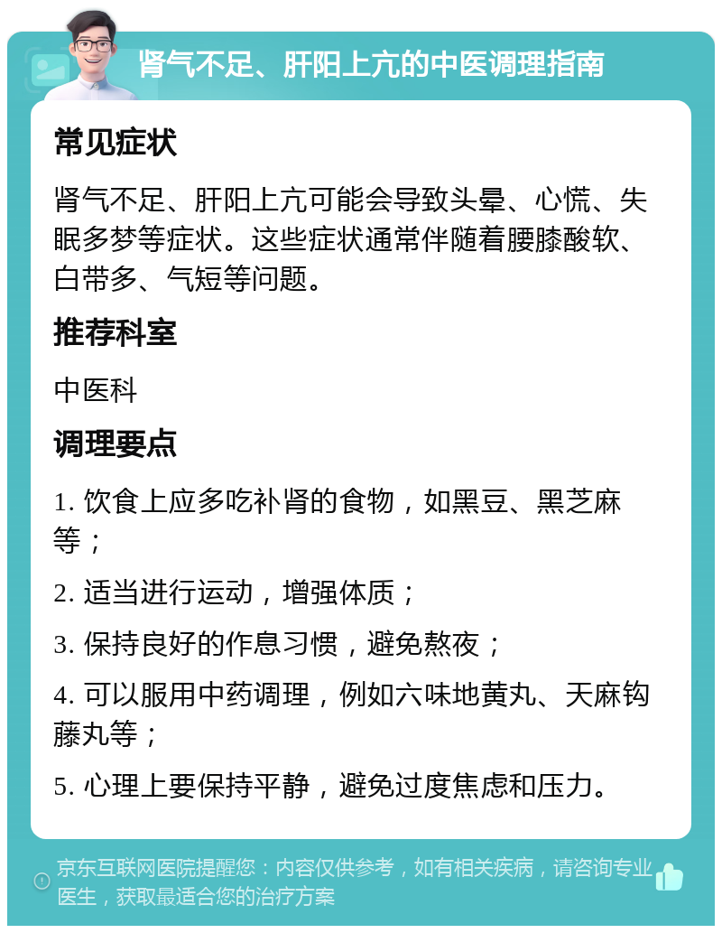 肾气不足、肝阳上亢的中医调理指南 常见症状 肾气不足、肝阳上亢可能会导致头晕、心慌、失眠多梦等症状。这些症状通常伴随着腰膝酸软、白带多、气短等问题。 推荐科室 中医科 调理要点 1. 饮食上应多吃补肾的食物，如黑豆、黑芝麻等； 2. 适当进行运动，增强体质； 3. 保持良好的作息习惯，避免熬夜； 4. 可以服用中药调理，例如六味地黄丸、天麻钩藤丸等； 5. 心理上要保持平静，避免过度焦虑和压力。