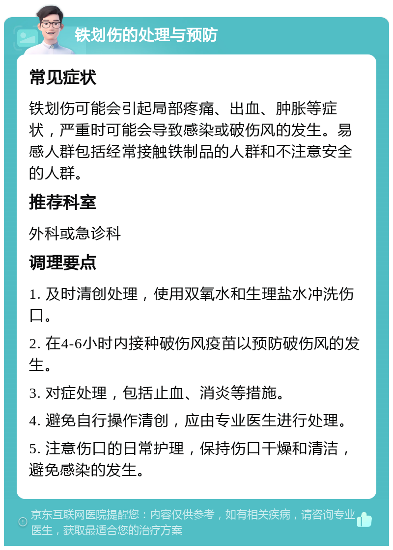 铁划伤的处理与预防 常见症状 铁划伤可能会引起局部疼痛、出血、肿胀等症状，严重时可能会导致感染或破伤风的发生。易感人群包括经常接触铁制品的人群和不注意安全的人群。 推荐科室 外科或急诊科 调理要点 1. 及时清创处理，使用双氧水和生理盐水冲洗伤口。 2. 在4-6小时内接种破伤风疫苗以预防破伤风的发生。 3. 对症处理，包括止血、消炎等措施。 4. 避免自行操作清创，应由专业医生进行处理。 5. 注意伤口的日常护理，保持伤口干燥和清洁，避免感染的发生。