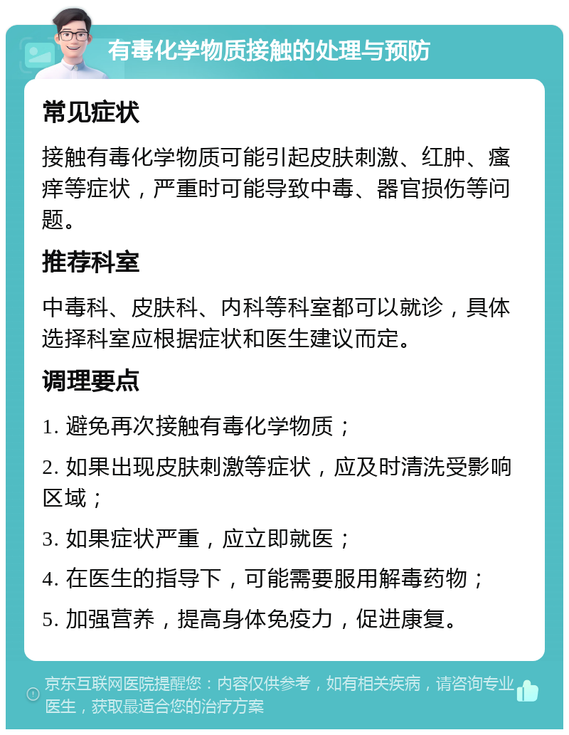 有毒化学物质接触的处理与预防 常见症状 接触有毒化学物质可能引起皮肤刺激、红肿、瘙痒等症状，严重时可能导致中毒、器官损伤等问题。 推荐科室 中毒科、皮肤科、内科等科室都可以就诊，具体选择科室应根据症状和医生建议而定。 调理要点 1. 避免再次接触有毒化学物质； 2. 如果出现皮肤刺激等症状，应及时清洗受影响区域； 3. 如果症状严重，应立即就医； 4. 在医生的指导下，可能需要服用解毒药物； 5. 加强营养，提高身体免疫力，促进康复。