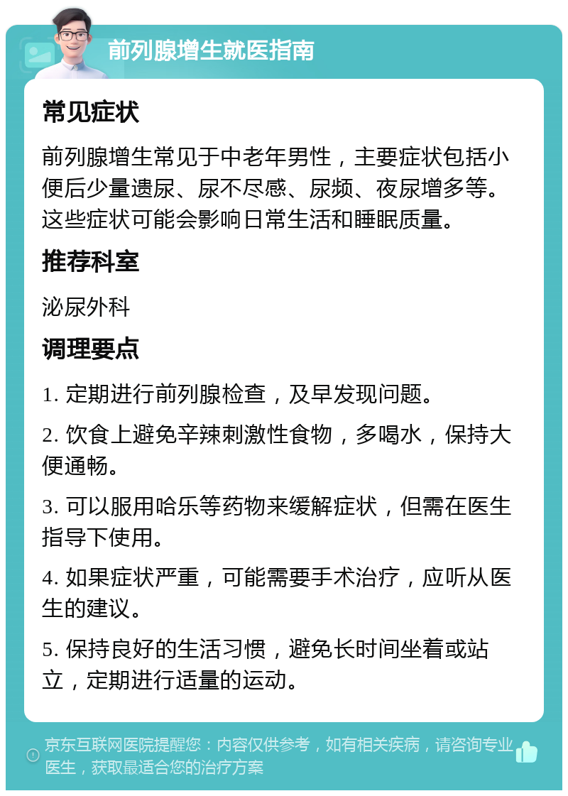 前列腺增生就医指南 常见症状 前列腺增生常见于中老年男性，主要症状包括小便后少量遗尿、尿不尽感、尿频、夜尿增多等。这些症状可能会影响日常生活和睡眠质量。 推荐科室 泌尿外科 调理要点 1. 定期进行前列腺检查，及早发现问题。 2. 饮食上避免辛辣刺激性食物，多喝水，保持大便通畅。 3. 可以服用哈乐等药物来缓解症状，但需在医生指导下使用。 4. 如果症状严重，可能需要手术治疗，应听从医生的建议。 5. 保持良好的生活习惯，避免长时间坐着或站立，定期进行适量的运动。