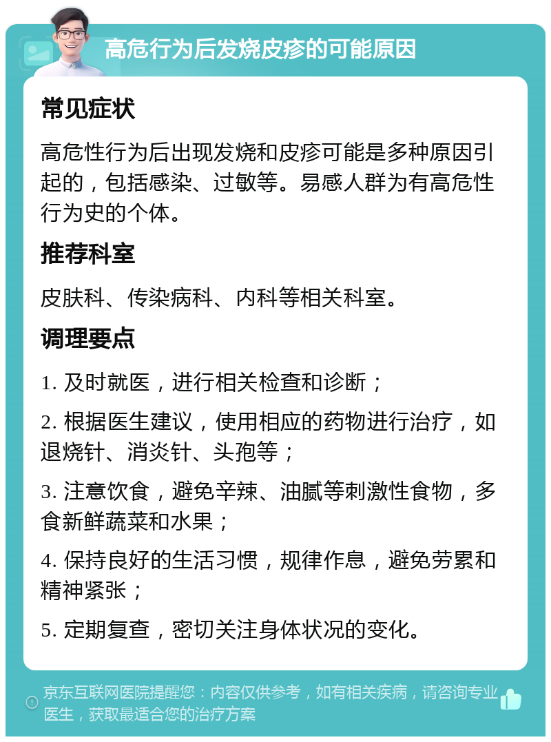 高危行为后发烧皮疹的可能原因 常见症状 高危性行为后出现发烧和皮疹可能是多种原因引起的，包括感染、过敏等。易感人群为有高危性行为史的个体。 推荐科室 皮肤科、传染病科、内科等相关科室。 调理要点 1. 及时就医，进行相关检查和诊断； 2. 根据医生建议，使用相应的药物进行治疗，如退烧针、消炎针、头孢等； 3. 注意饮食，避免辛辣、油腻等刺激性食物，多食新鲜蔬菜和水果； 4. 保持良好的生活习惯，规律作息，避免劳累和精神紧张； 5. 定期复查，密切关注身体状况的变化。