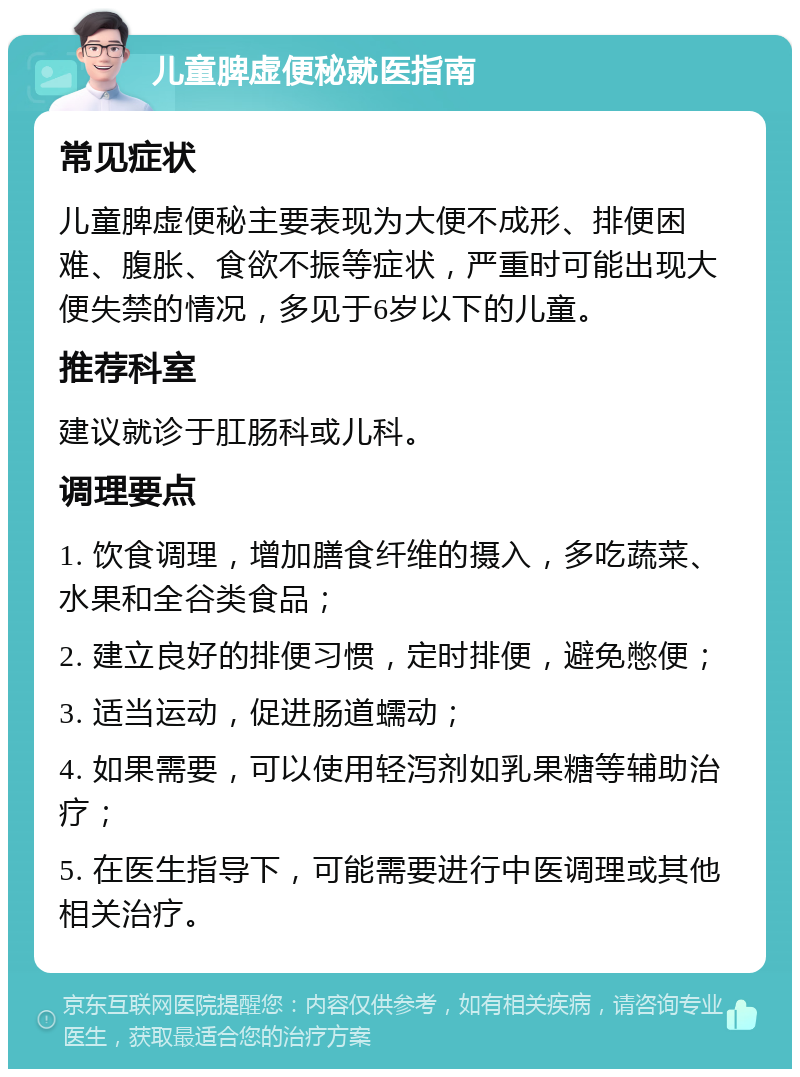 儿童脾虚便秘就医指南 常见症状 儿童脾虚便秘主要表现为大便不成形、排便困难、腹胀、食欲不振等症状，严重时可能出现大便失禁的情况，多见于6岁以下的儿童。 推荐科室 建议就诊于肛肠科或儿科。 调理要点 1. 饮食调理，增加膳食纤维的摄入，多吃蔬菜、水果和全谷类食品； 2. 建立良好的排便习惯，定时排便，避免憋便； 3. 适当运动，促进肠道蠕动； 4. 如果需要，可以使用轻泻剂如乳果糖等辅助治疗； 5. 在医生指导下，可能需要进行中医调理或其他相关治疗。