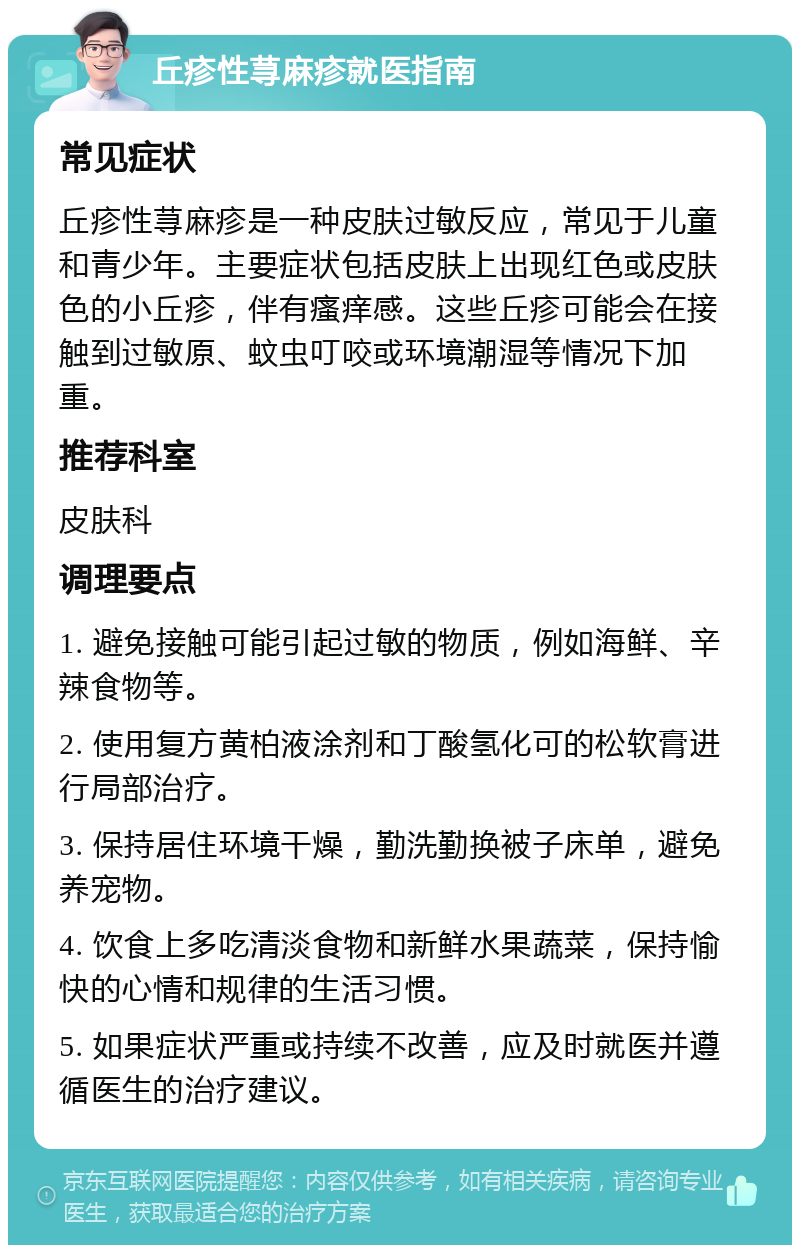 丘疹性荨麻疹就医指南 常见症状 丘疹性荨麻疹是一种皮肤过敏反应，常见于儿童和青少年。主要症状包括皮肤上出现红色或皮肤色的小丘疹，伴有瘙痒感。这些丘疹可能会在接触到过敏原、蚊虫叮咬或环境潮湿等情况下加重。 推荐科室 皮肤科 调理要点 1. 避免接触可能引起过敏的物质，例如海鲜、辛辣食物等。 2. 使用复方黄柏液涂剂和丁酸氢化可的松软膏进行局部治疗。 3. 保持居住环境干燥，勤洗勤换被子床单，避免养宠物。 4. 饮食上多吃清淡食物和新鲜水果蔬菜，保持愉快的心情和规律的生活习惯。 5. 如果症状严重或持续不改善，应及时就医并遵循医生的治疗建议。