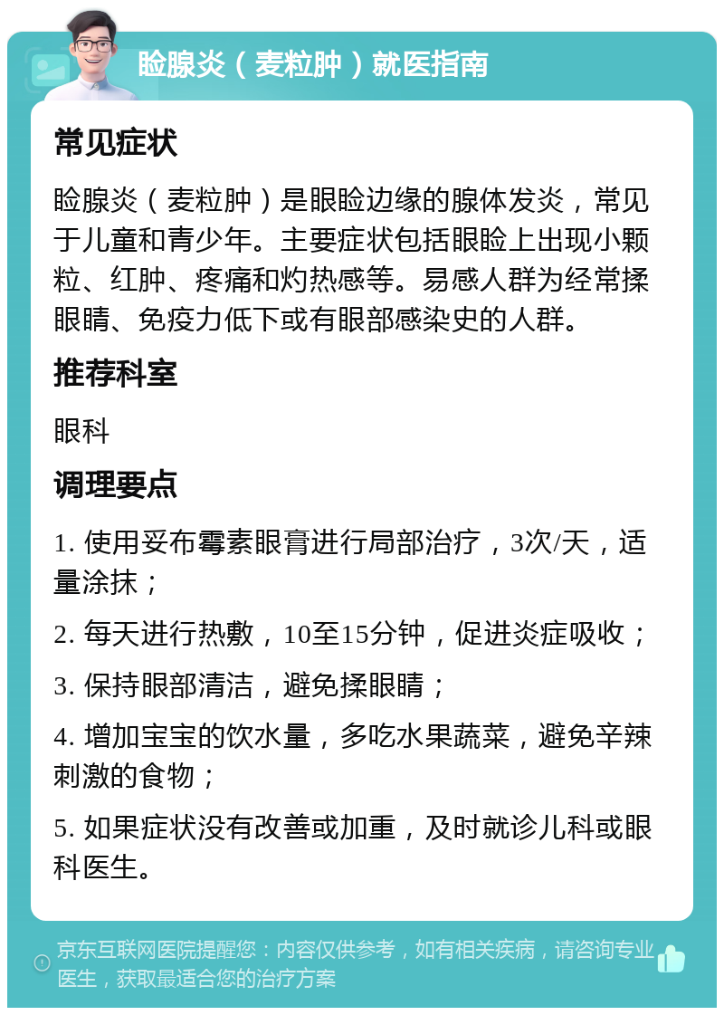 睑腺炎（麦粒肿）就医指南 常见症状 睑腺炎（麦粒肿）是眼睑边缘的腺体发炎，常见于儿童和青少年。主要症状包括眼睑上出现小颗粒、红肿、疼痛和灼热感等。易感人群为经常揉眼睛、免疫力低下或有眼部感染史的人群。 推荐科室 眼科 调理要点 1. 使用妥布霉素眼膏进行局部治疗，3次/天，适量涂抹； 2. 每天进行热敷，10至15分钟，促进炎症吸收； 3. 保持眼部清洁，避免揉眼睛； 4. 增加宝宝的饮水量，多吃水果蔬菜，避免辛辣刺激的食物； 5. 如果症状没有改善或加重，及时就诊儿科或眼科医生。