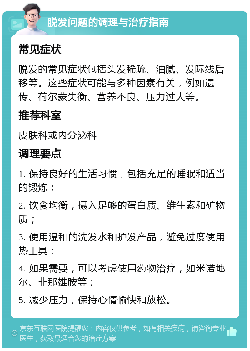 脱发问题的调理与治疗指南 常见症状 脱发的常见症状包括头发稀疏、油腻、发际线后移等。这些症状可能与多种因素有关，例如遗传、荷尔蒙失衡、营养不良、压力过大等。 推荐科室 皮肤科或内分泌科 调理要点 1. 保持良好的生活习惯，包括充足的睡眠和适当的锻炼； 2. 饮食均衡，摄入足够的蛋白质、维生素和矿物质； 3. 使用温和的洗发水和护发产品，避免过度使用热工具； 4. 如果需要，可以考虑使用药物治疗，如米诺地尔、非那雄胺等； 5. 减少压力，保持心情愉快和放松。