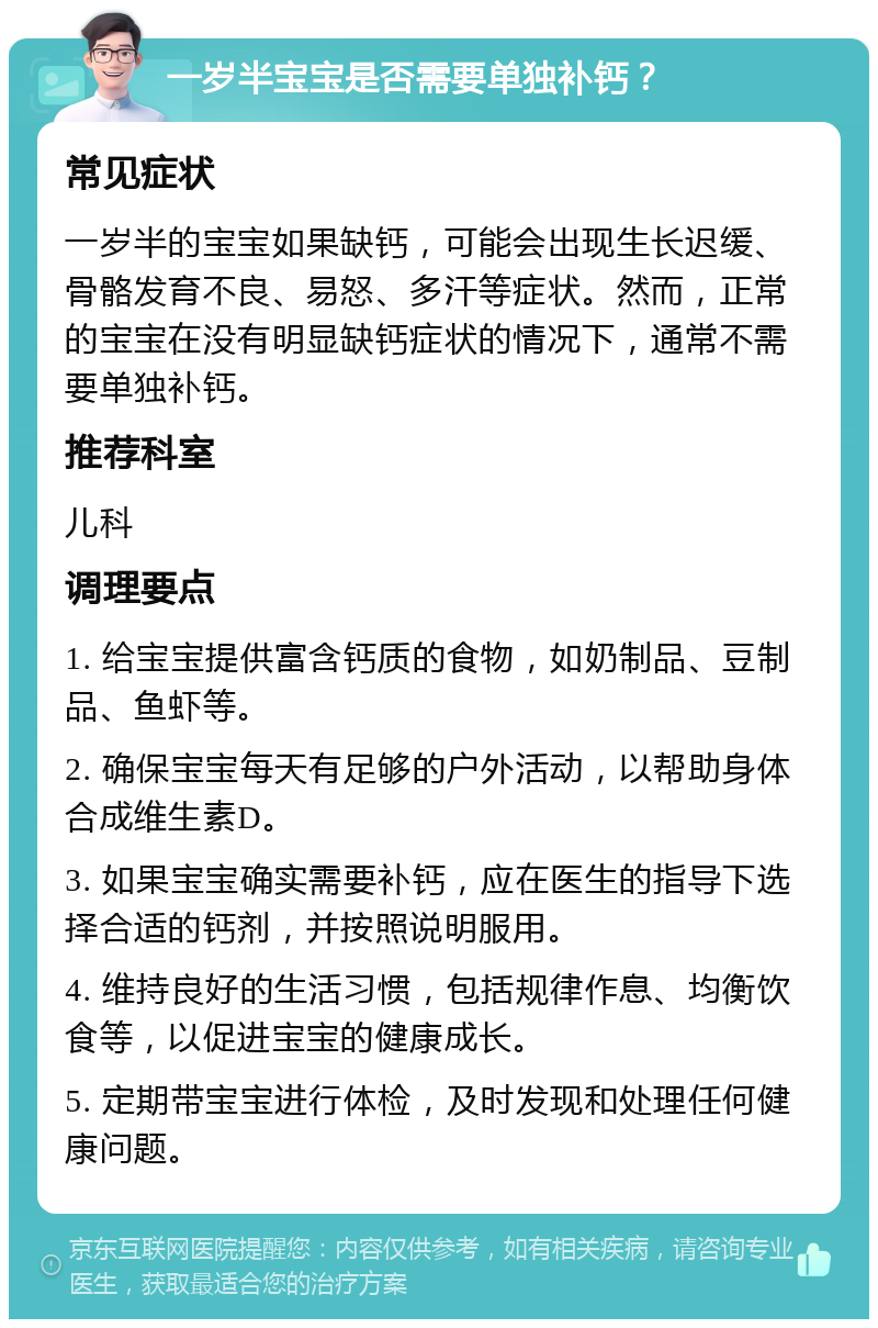 一岁半宝宝是否需要单独补钙？ 常见症状 一岁半的宝宝如果缺钙，可能会出现生长迟缓、骨骼发育不良、易怒、多汗等症状。然而，正常的宝宝在没有明显缺钙症状的情况下，通常不需要单独补钙。 推荐科室 儿科 调理要点 1. 给宝宝提供富含钙质的食物，如奶制品、豆制品、鱼虾等。 2. 确保宝宝每天有足够的户外活动，以帮助身体合成维生素D。 3. 如果宝宝确实需要补钙，应在医生的指导下选择合适的钙剂，并按照说明服用。 4. 维持良好的生活习惯，包括规律作息、均衡饮食等，以促进宝宝的健康成长。 5. 定期带宝宝进行体检，及时发现和处理任何健康问题。