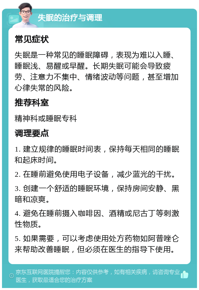 失眠的治疗与调理 常见症状 失眠是一种常见的睡眠障碍，表现为难以入睡、睡眠浅、易醒或早醒。长期失眠可能会导致疲劳、注意力不集中、情绪波动等问题，甚至增加心律失常的风险。 推荐科室 精神科或睡眠专科 调理要点 1. 建立规律的睡眠时间表，保持每天相同的睡眠和起床时间。 2. 在睡前避免使用电子设备，减少蓝光的干扰。 3. 创建一个舒适的睡眠环境，保持房间安静、黑暗和凉爽。 4. 避免在睡前摄入咖啡因、酒精或尼古丁等刺激性物质。 5. 如果需要，可以考虑使用处方药物如阿普唑仑来帮助改善睡眠，但必须在医生的指导下使用。