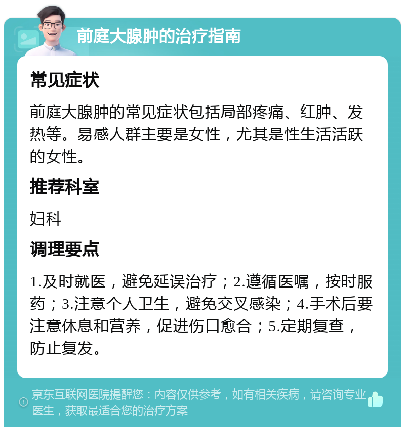 前庭大腺肿的治疗指南 常见症状 前庭大腺肿的常见症状包括局部疼痛、红肿、发热等。易感人群主要是女性，尤其是性生活活跃的女性。 推荐科室 妇科 调理要点 1.及时就医，避免延误治疗；2.遵循医嘱，按时服药；3.注意个人卫生，避免交叉感染；4.手术后要注意休息和营养，促进伤口愈合；5.定期复查，防止复发。